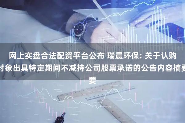 网上实盘合法配资平台公布 瑞晨环保: 关于认购对象出具特定期间不减持公司股票承诺的公告内容摘要