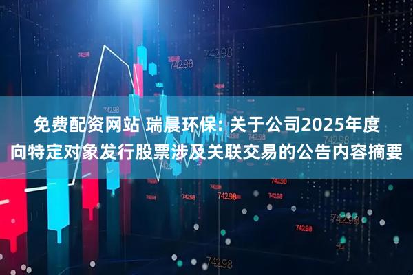 免费配资网站 瑞晨环保: 关于公司2025年度向特定对象发行股票涉及关联交易的公告内容摘要