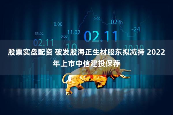 股票实盘配资 破发股海正生材股东拟减持 2022年上市中信建投保荐