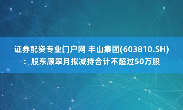 证券配资专业门户网 丰山集团(603810.SH)：股东顾翠月拟减持合计不超过50万股
