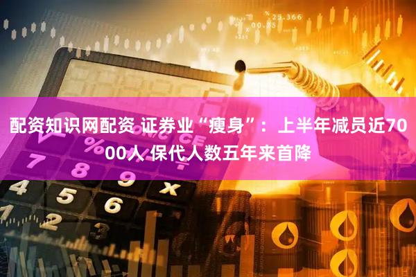 配资知识网配资 证券业“瘦身”：上半年减员近7000人 保代人数五年来首降