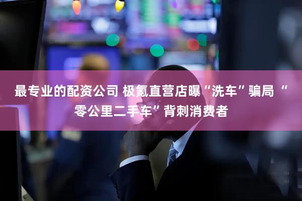 最专业的配资公司 极氪直营店曝“洗车”骗局 “零公里二手车”背刺消费者