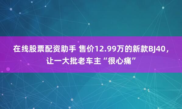 在线股票配资助手 售价12.99万的新款BJ40，让一大批老车主“很心痛”