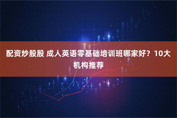 配资炒股股 成人英语零基础培训班哪家好？10大机构推荐