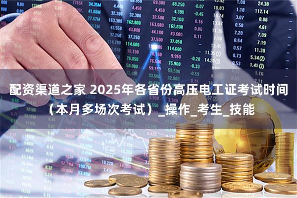 配资渠道之家 2025年各省份高压电工证考试时间（本月多场次考试）_操作_考生_技能