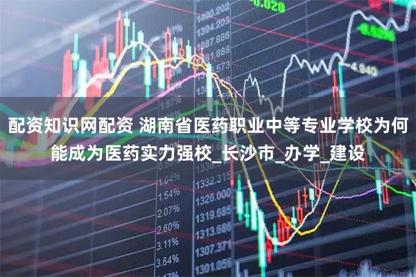 配资知识网配资 湖南省医药职业中等专业学校为何能成为医药实力强校_长沙市_办学_建设