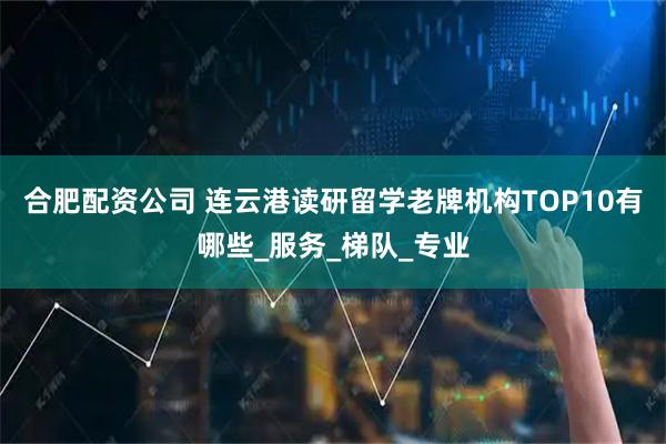 合肥配资公司 连云港读研留学老牌机构TOP10有哪些_服务_梯队_专业