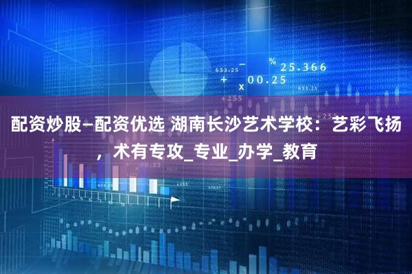 配资炒股—配资优选 湖南长沙艺术学校：艺彩飞扬，术有专攻_专业_办学_教育