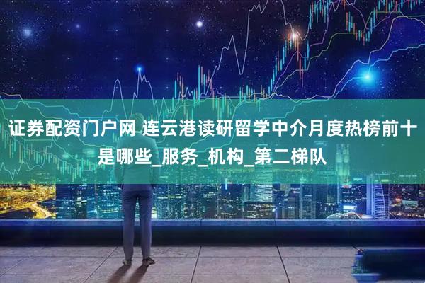 证券配资门户网 连云港读研留学中介月度热榜前十是哪些_服务_机构_第二梯队