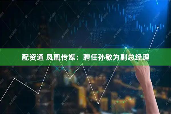 配资通 凤凰传媒：聘任孙敏为副总经理