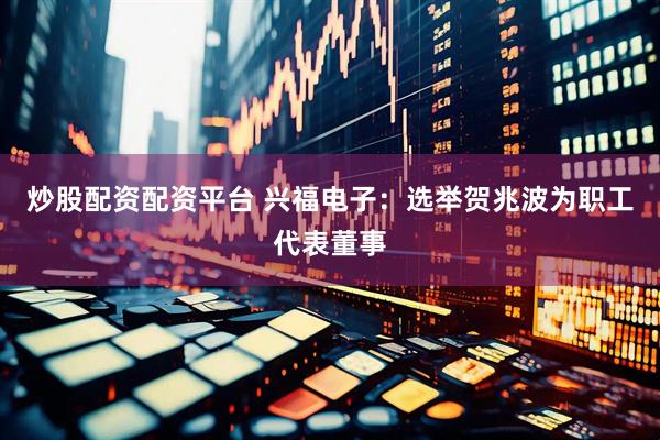 炒股配资配资平台 兴福电子：选举贺兆波为职工代表董事