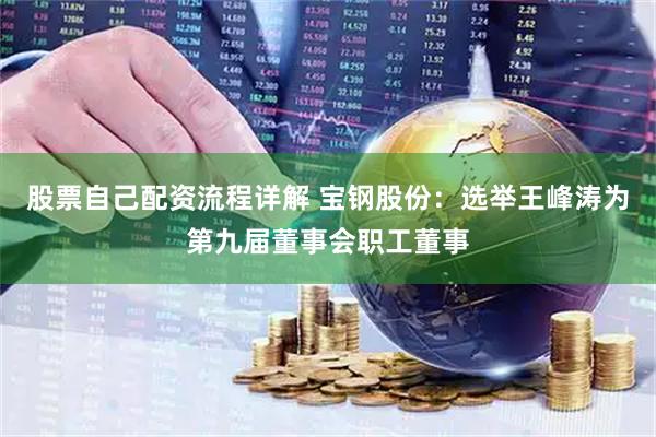 股票自己配资流程详解 宝钢股份：选举王峰涛为第九届董事会职工董事
