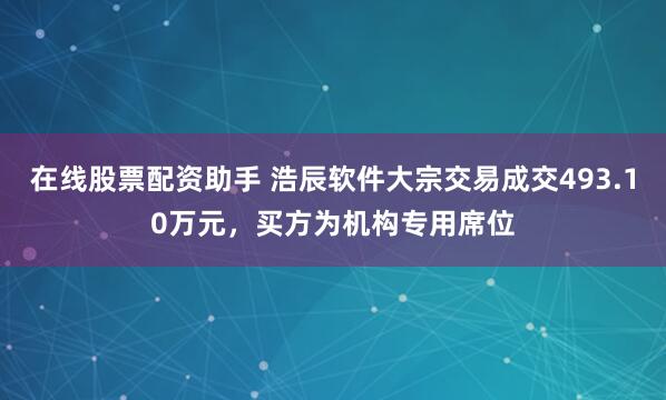 在线股票配资助手 浩辰软件大宗交易成交493.10万元，买方为机构专用席位