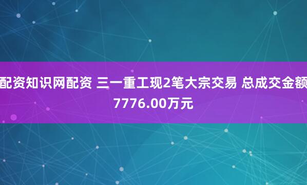 配资知识网配资 三一重工现2笔大宗交易 总成交金额7776.00万元
