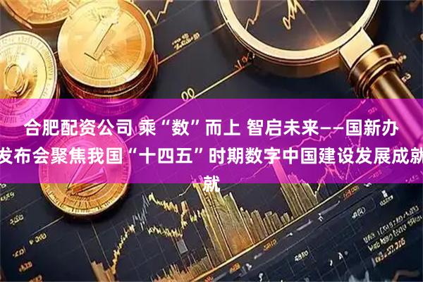 合肥配资公司 乘“数”而上 智启未来——国新办发布会聚焦我国“十四五”时期数字中国建设发展成就