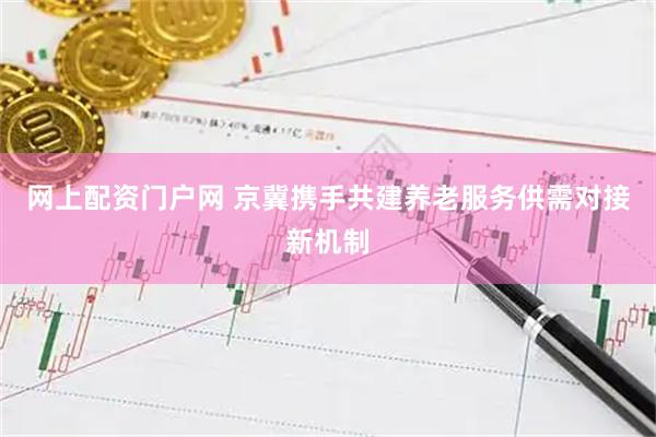 网上配资门户网 京冀携手共建养老服务供需对接新机制