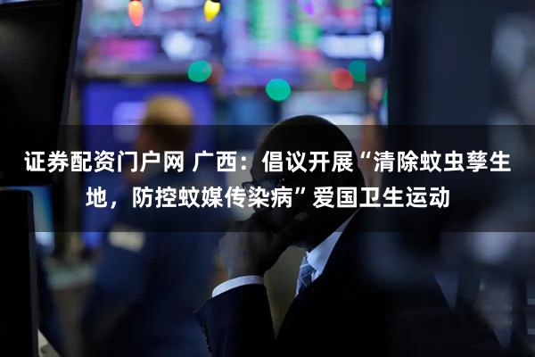 证券配资门户网 广西：倡议开展“清除蚊虫孳生地，防控蚊媒传染病”爱国卫生运动
