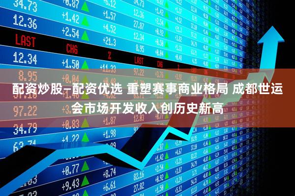 配资炒股—配资优选 重塑赛事商业格局 成都世运会市场开发收入创历史新高