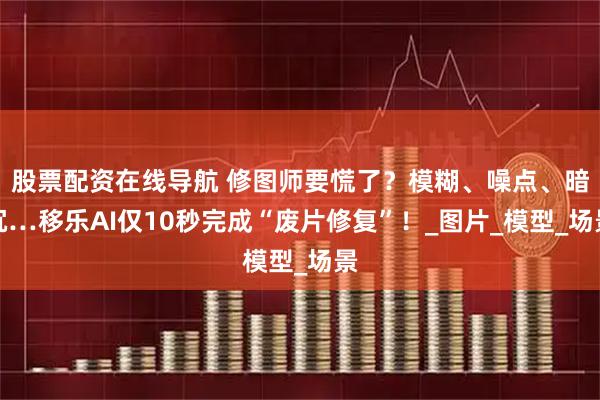 股票配资在线导航 修图师要慌了？模糊、噪点、暗沉…移乐AI仅10秒完成“废片修复”！_图片_模型_场景