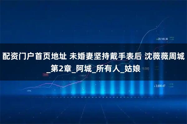 配资门户首页地址 未婚妻坚持戴手表后 沈薇薇周城_第2章_阿城_所有人_姑娘