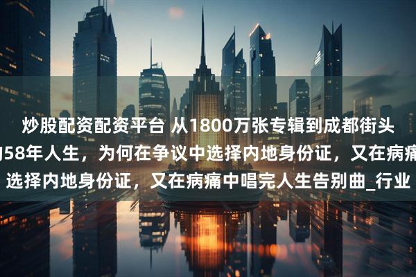 炒股配资配资平台 从1800万张专辑到成都街头买菜：台湾天后千百惠的58年人生，为何在争议中选择内地身份证，又在病痛中唱完人生告别曲_行业