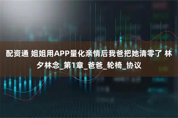 配资通 姐姐用APP量化亲情后我爸把她清零了 林夕林念_第1章_爸爸_轮椅_协议