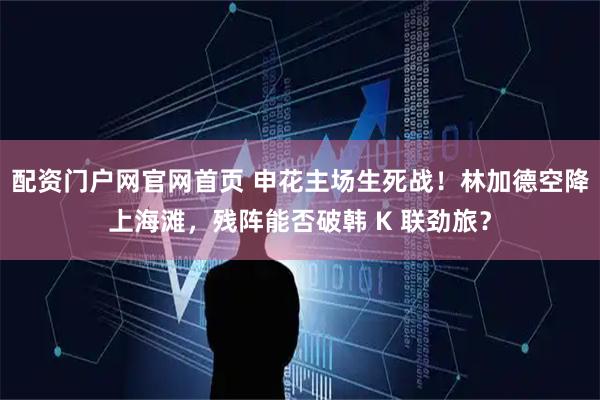 配资门户网官网首页 申花主场生死战！林加德空降上海滩，残阵能否破韩 K 联劲旅？