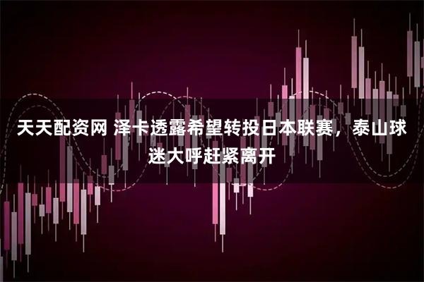 天天配资网 泽卡透露希望转投日本联赛，泰山球迷大呼赶紧离开