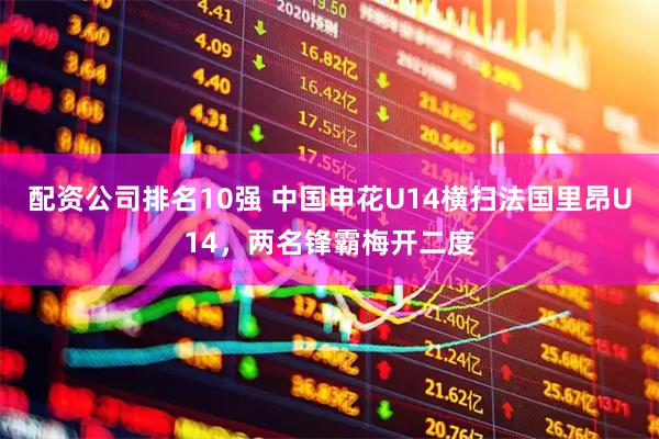 配资公司排名10强 中国申花U14横扫法国里昂U14，两名锋霸梅开二度