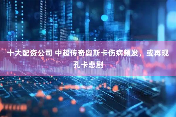 十大配资公司 中超传奇奥斯卡伤病频发，或再现孔卡悲剧